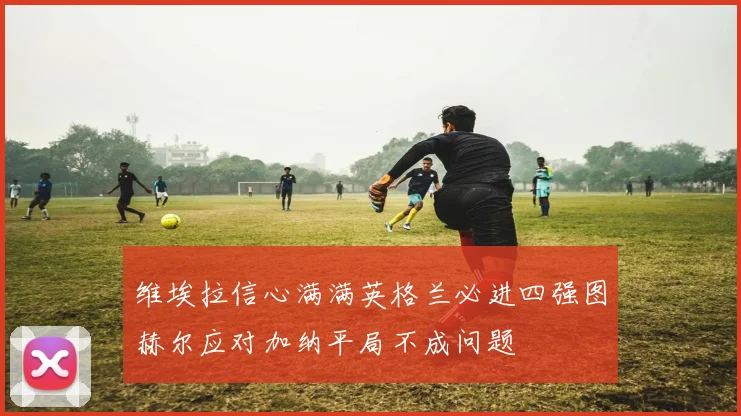 维埃拉信心满满英格兰必进四强图赫尔应对加纳平局不成问题