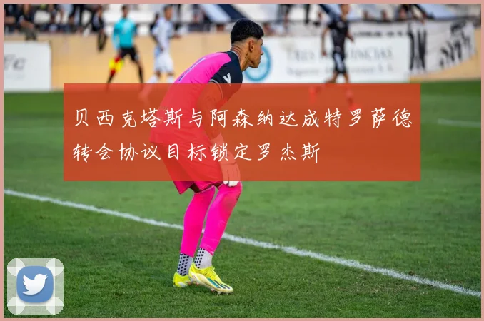 贝西克塔斯与阿森纳达成特罗萨德转会协议目标锁定罗杰斯