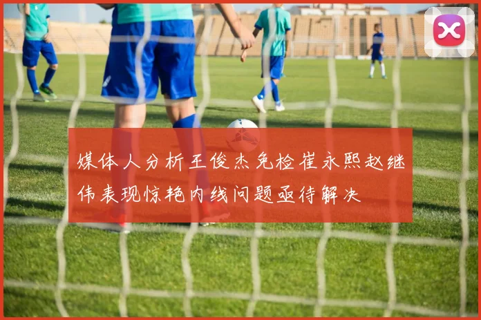 媒体人分析王俊杰免检崔永熙赵继伟表现惊艳内线问题亟待解决