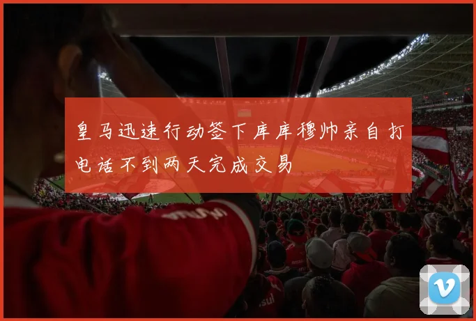 皇马迅速行动签下库库穆帅亲自打电话不到两天完成交易