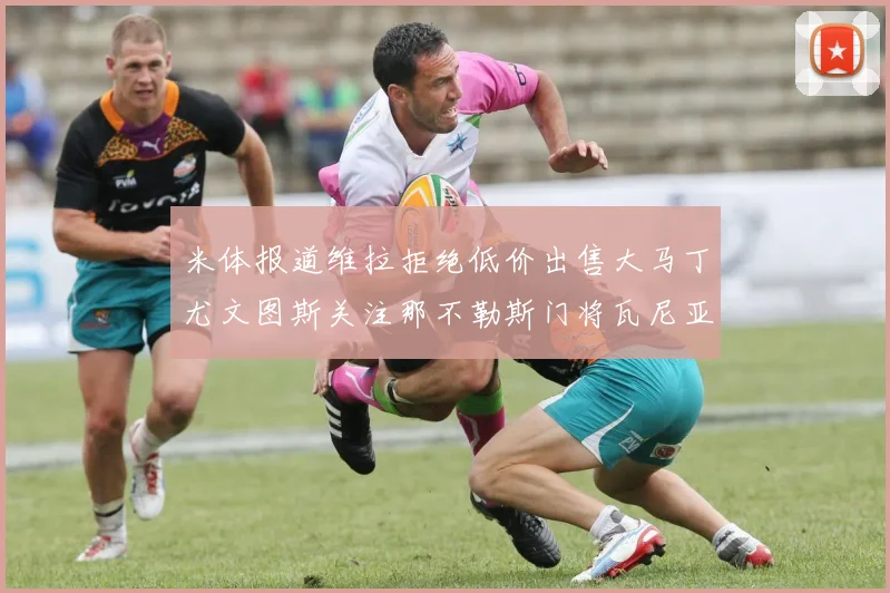 米体报道维拉拒绝低价出售大马丁尤文图斯关注那不勒斯门将瓦尼亚