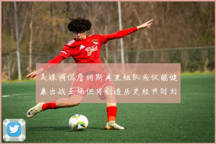 美媒调侃詹姆斯库里组队或仅能健康出战五场但将创造历史经典时刻