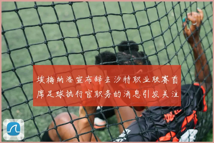 埃梅纳洛宣布辞去沙特职业联赛首席足球执行官职务的消息引发关注
