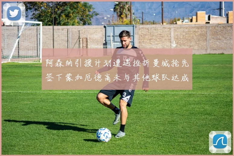 阿森纳引援计划遭遇挫折曼城抢先签下蒙加厄德高未与其他球队达成协议