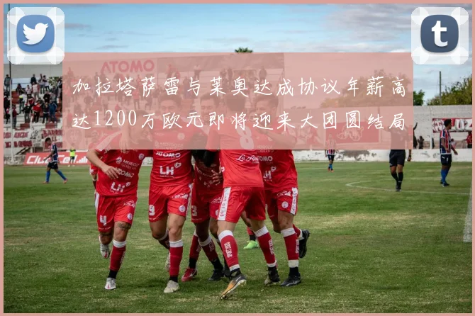 加拉塔萨雷与莱奥达成协议年薪高达1200万欧元即将迎来大团圆结局
