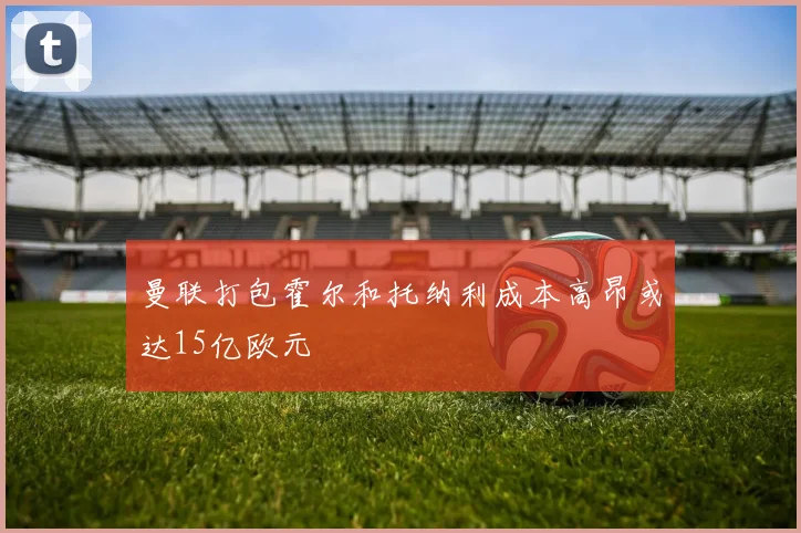 曼联打包霍尔和托纳利成本高昂或达15亿欧元