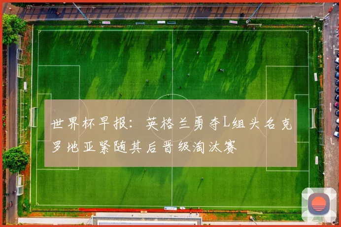 世界杯早报：英格兰勇夺L组头名克罗地亚紧随其后晋级淘汰赛