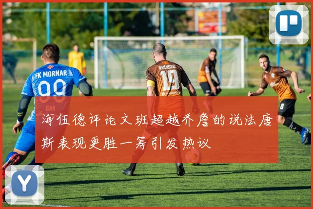 海伍德评论文班超越乔詹的说法唐斯表现更胜一筹引发热议